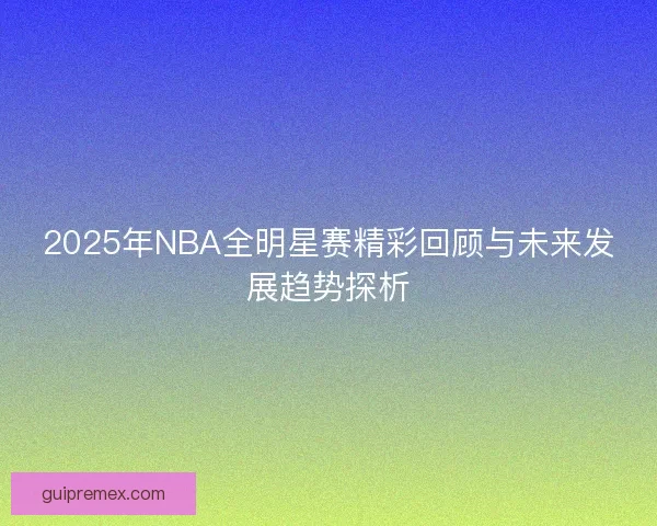 2025年NBA全明星赛精彩回顾与未来发展趋势探析
