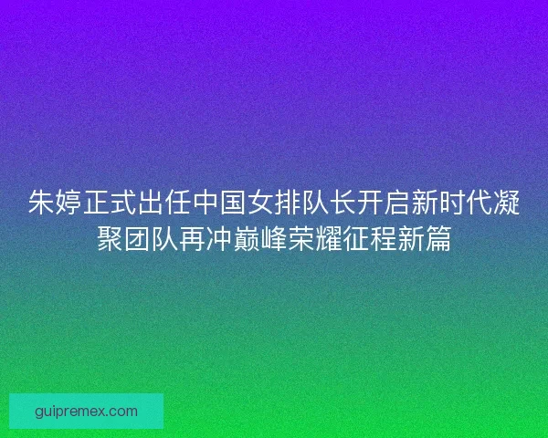 朱婷正式出任中国女排队长开启新时代凝聚团队再冲巅峰荣耀征程新篇
