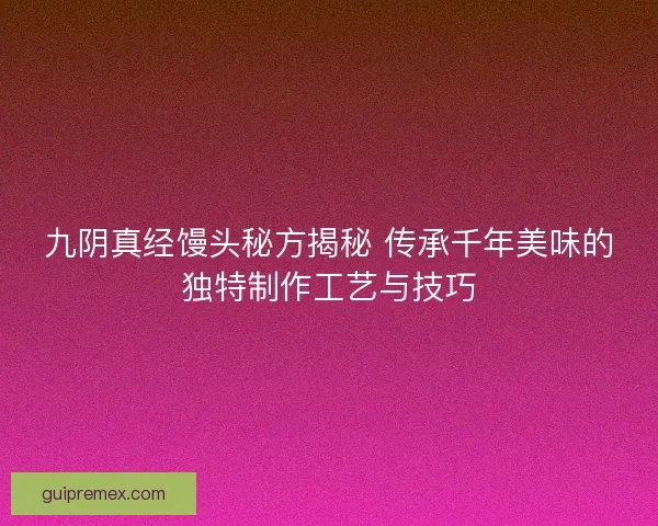 九阴真经馒头秘方揭秘 传承千年美味的独特制作工艺与技巧