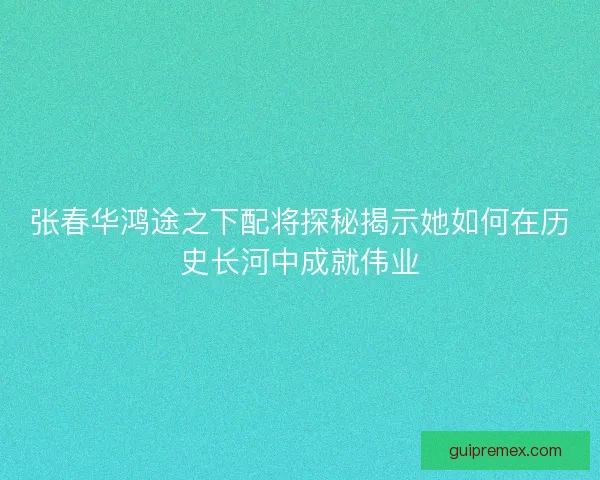 张春华鸿途之下配将探秘揭示她如何在历史长河中成就伟业