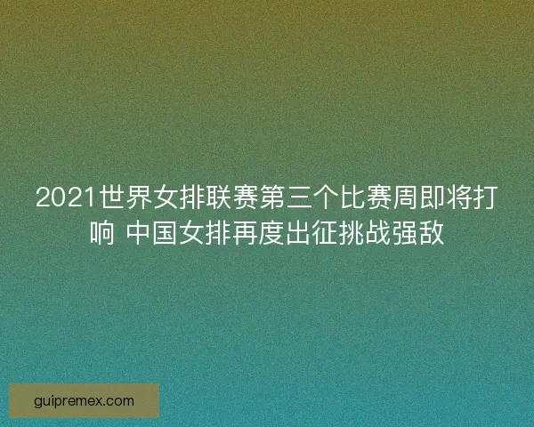 2021世界女排联赛第三个比赛周即将打响 中国女排再度出征挑战强敌