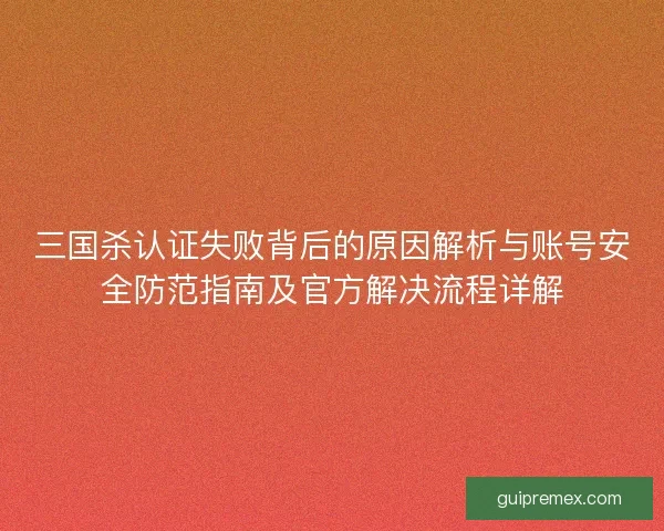 三国杀认证失败背后的原因解析与账号安全防范指南及官方解决流程详解 三国杀认证失败背后的原因解析与账号安全防范指南及官方解决流程详解