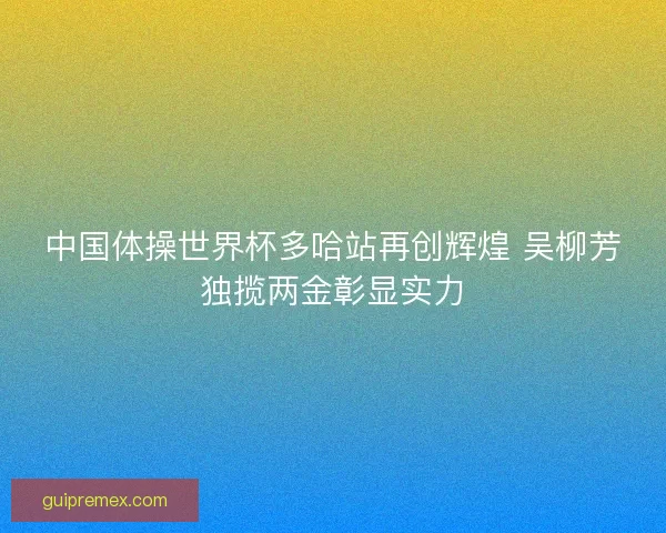 中国体操世界杯多哈站再创辉煌 吴柳芳独揽两金彰显实力 中国体操世界杯多哈站再创辉煌 吴柳芳独揽两金彰显实力