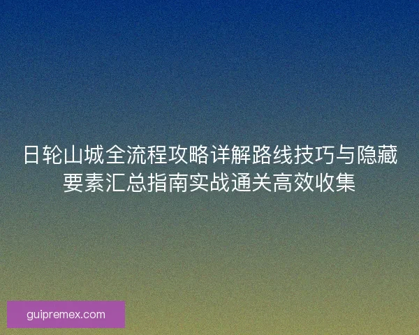 日轮山城全流程攻略详解路线技巧与隐藏要素汇总指南实战通关高效收集