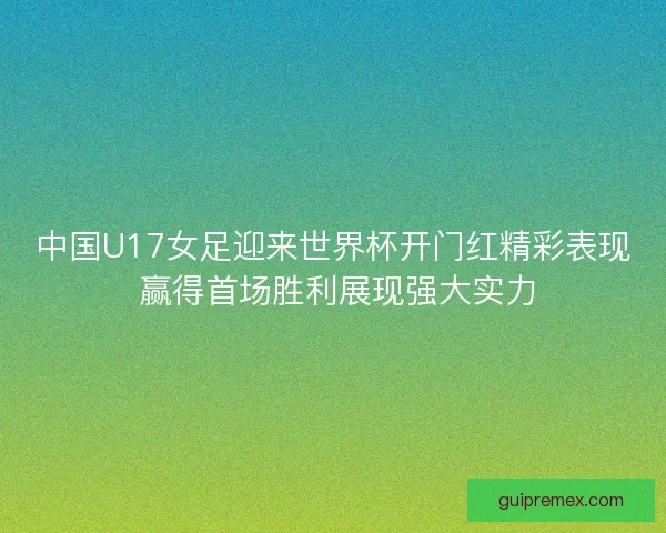 中国U17女足迎来世界杯开门红精彩表现 赢得首场胜利展现强大实力 中国U17女足迎来世界杯开门红精彩表现 赢得首场胜利展现强大实力