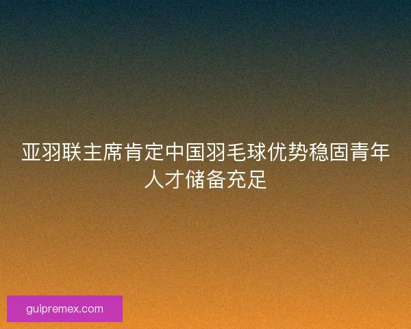 亚羽联主席肯定中国羽毛球优势稳固青年人才储备充足 亚羽联主席肯定中国羽毛球优势稳固青年人才储备充足