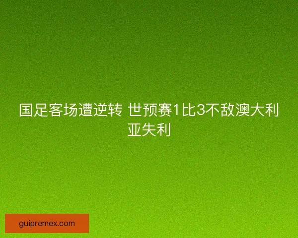 国足客场遭逆转 世预赛1比3不敌澳大利亚失利 国足客场遭逆转 世预赛1比3不敌澳大利亚失利