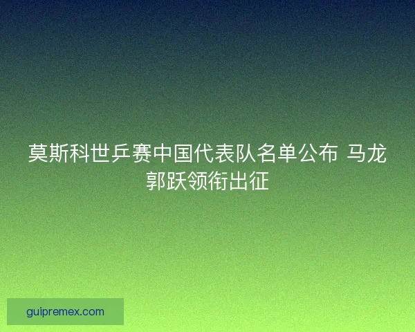 莫斯科世乒赛中国代表队名单公布 马龙郭跃领衔出征 莫斯科世乒赛中国代表队名单公布 马龙郭跃领衔出征