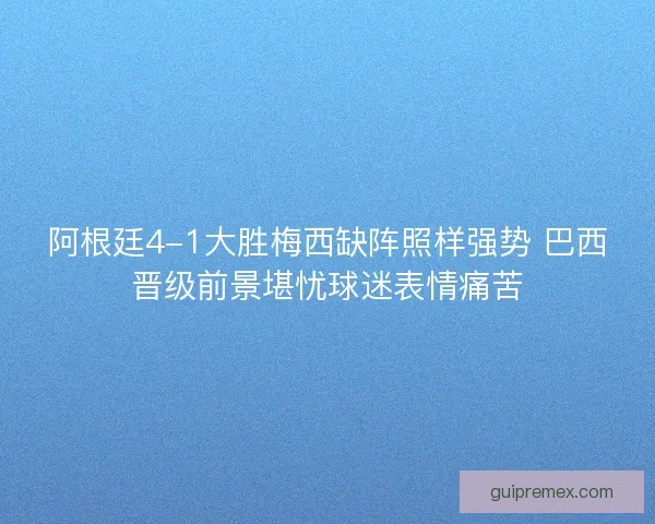 阿根廷4-1大胜梅西缺阵照样强势 巴西晋级前景堪忧球迷表情痛苦