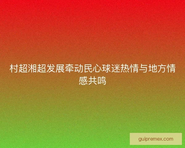 村超湘超发展牵动民心球迷热情与地方情感共鸣 村超湘超发展牵动民心球迷热情与地方情感共鸣