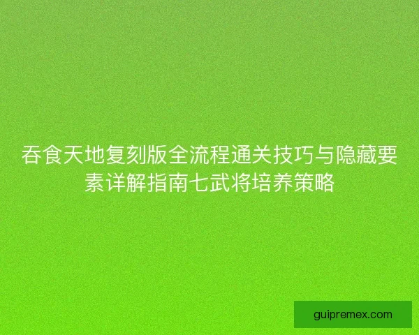 吞食天地复刻版全流程通关技巧与隐藏要素详解指南七武将培养策略