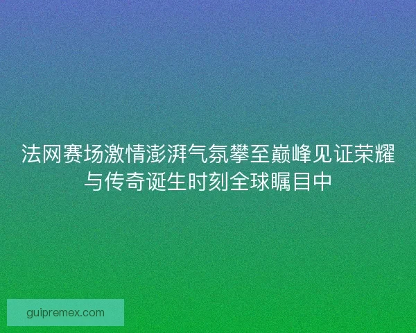 法网赛场激情澎湃气氛攀至巅峰见证荣耀与传奇诞生时刻全球瞩目中