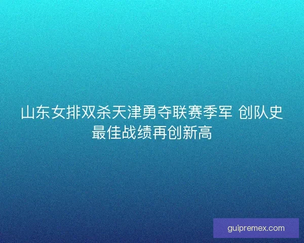 山东女排双杀天津勇夺联赛季军 创队史最佳战绩再创新高 山东女排双杀天津勇夺联赛季军 创队史最佳战绩再创新高