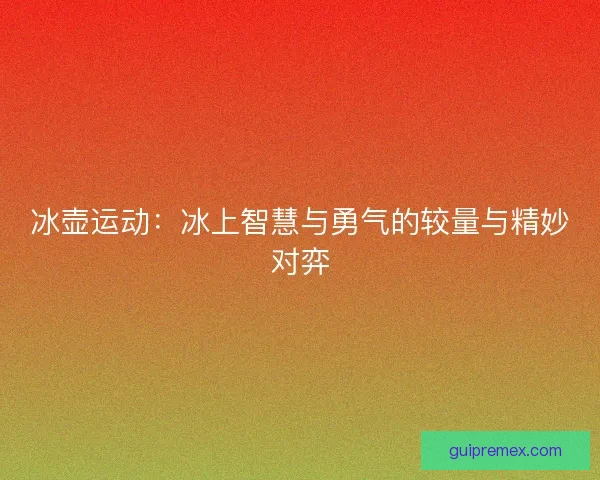 冰壶运动:冰上智慧与勇气的较量与精妙对弈 冰壶运动:冰上智慧与勇气的较量与精妙对弈